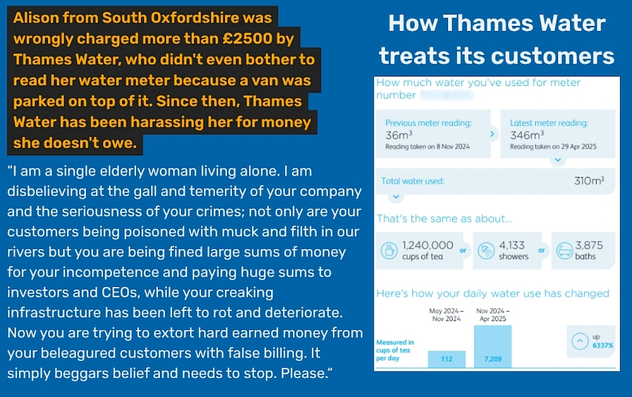 Alison from South Oxfordshire was wrongly charged more than £2500 by Thames Water, who didn't even bother to read her water meter because a van was parked on top of it. Since then, Thames Water has been harassing her for money she doesn't owe. “I am a single elderly woman living alone. I am disbelieving at the gall and temerity of your company and the seriousness of your crimes; not only are your customers being poisoned with muck and filth in our rivers but you are being fined large sums of money for your incompetence and paying huge sums to investors and CEOs, while your creaking infrastructure has been left to rot and deteriorate. Now you are trying to extort hard earned money from your beleagured customers with false billing. It simply beggars belief and needs to stop. Please.“